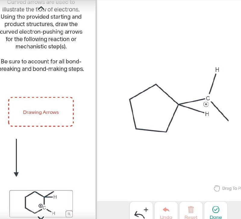 Curved arrows are used to
illustrate the flow of electrons.
Using the provided starting and
product structures, draw the
curved electron-pushing arrows
for the following reaction or
mechanistic step(s).
Be sure to account for all bond-
breaking and bond-making steps.
Drawing Arrows
0
H
H
+
H
Drag To P.
Undo
Reset
Done