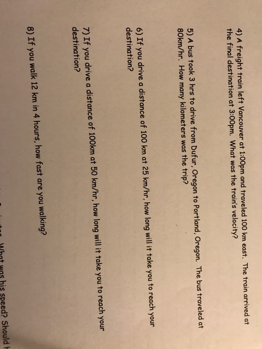 4) A freight train left Vancouver at 1:00pm and traveled 100 km east. The train arrived at
the final destination at 3:00pm. What was the train's velocity?
5) A bus took 3 hrs to drive from Dufur, Oregon to Portland, Oregon. The bus traveled at
80km/hr. How many kilometers was the trip?
to reach your
6) If you drive a distance of 100 km at 25 km/hr, how long will it take
destination?
you
7) If you drive a distance of 100km at 50 km/hr, how long will it take you to reach your
destination?
8) If you walk 12 km in 4 hours, how fast are you walking?
nt wos his speed? Should H
