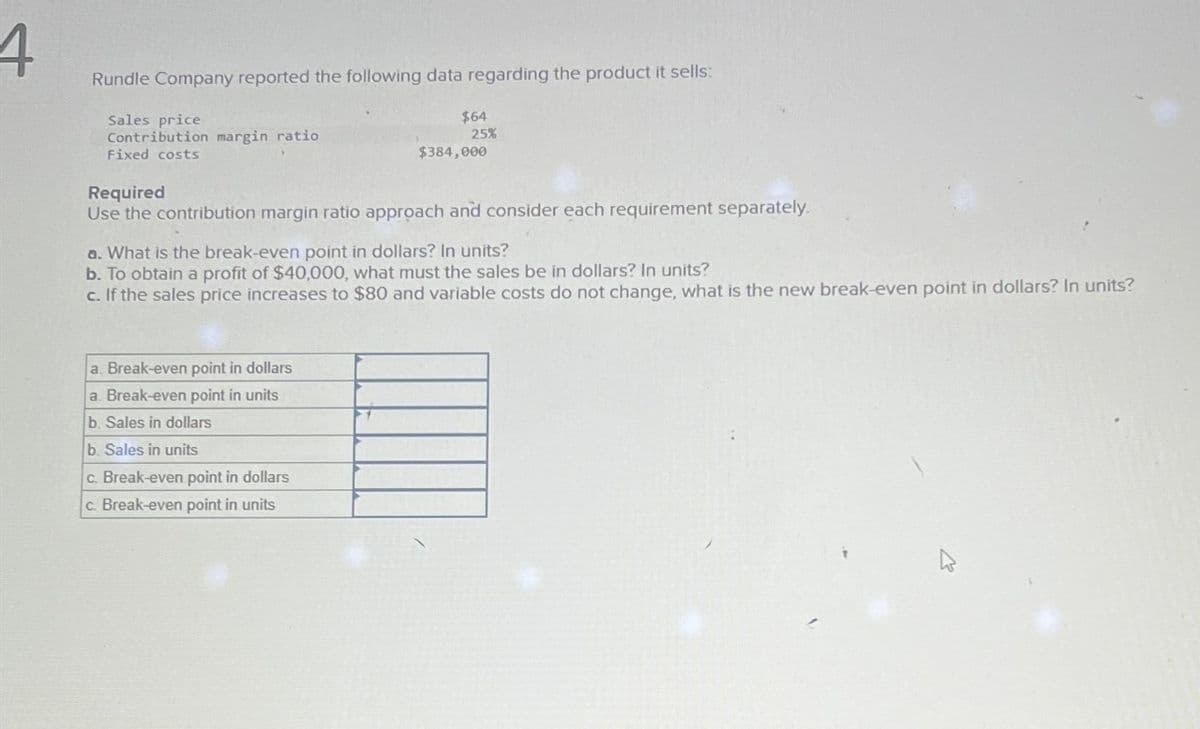 4
Rundle Company reported the following data regarding the product it sells:
Sales price
Contribution margin ratio
Fixed costs
$64
25%
a. Break-even point in dollars
a. Break-even point in units
b. Sales in dollars
b. Sales in units
c. Break-even point in dollars
c. Break-even point in units
$384,000
Required
Use the contribution margin ratio approach and consider each requirement separately.
a. What is the break-even point in dollars? In units?
b. To obtain a profit of $40,000, what must the sales be in dollars? In units?
c. If the sales price increases to $80 and variable costs do not change, what is the new break-even point in dollars? In units?