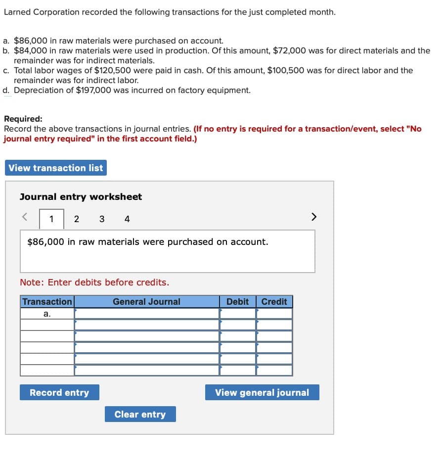 Larned Corporation recorded the following transactions for the just completed month.
a. $86,000 in raw materials were purchased on account.
b. $84,000 in raw materials were used in production. Of this amount, $72,000 was for direct materials and the
remainder was for indirect materials.
c. Total labor wages of $120,500 were paid in cash. Of this amount, $100,500 was for direct labor and the
remainder was for indirect labor.
d. Depreciation of $197,000 was incurred on factory equipment.
Required:
Record the above transactions in journal entries. (If no entry is required for a transaction/event, select "No
journal entry required" in the first account field.)
View transaction list
Journal entry worksheet
1 23 4
$86,000 in raw materials were purchased on account.
Note: Enter debits before credits.
Transaction
General Journal
a.
Record entry
Clear entry
Debit Credit
View general journal