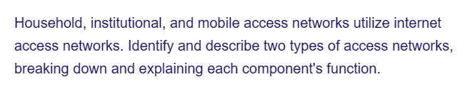 Household, institutional, and mobile access networks utilize internet
access networks. Identify and describe two types of access networks,
breaking down and explaining each component's function.