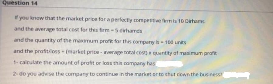 Question 14
if you know that the market price for a perfectly competitive firm is 10 Dirhams
and the average total cost for this firm -5 dirhamds
and the quantity of the maximum profit for this company is - 100 units
and the profit/loss (market price - average total cost) x quantity of maximum profit
1- calculate the amount of profit or loss this company has
2- do you advise the company to continue in the market or to shut down the business?
