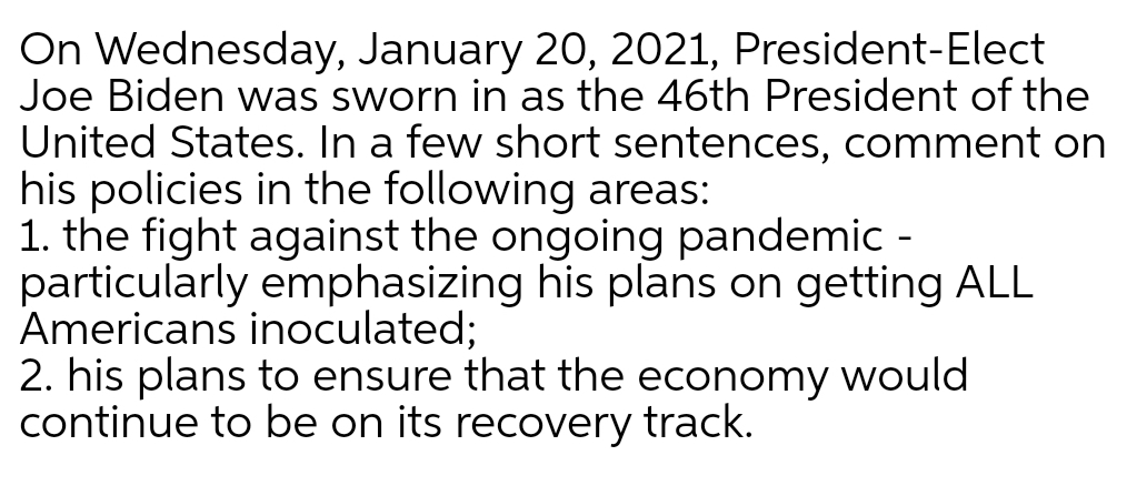 On Wednesday, January 20, 2021, President-Elect
Joe Biden was sworn in as the 46th President of the
United States. In a few short sentences, comment on
his policies in the following areas:
1. the fight against the ongoing pandemic -
particularly emphasizing his plans on getting ALL
Americans inoculated;
2. his plans to ensure that the economy would
continue to be on its recovery track.
