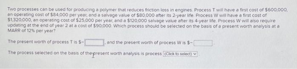 Two processes can be used for producing a polymer that reduces friction loss in engines. Process T will have a first cost of $600,000,.
an operating cost of $84,000 per year, and a salvage value of $80,000 after its 2-year life. Process W will have a first cost of
$1,320,000, an operating cost of $25,000 per year, and a $120,000 salvage value after its 4-year life. Process W will also require
updating at the end of year 2 at a cost of $90,000. Which process should be selected on the basis of a present worth analysis at a
MARR of 12% per year?
The present worth of process T is S-
and the present worth of process W is $-
The process selected on the basis of thepresent worth analysis is process (Click to select)
