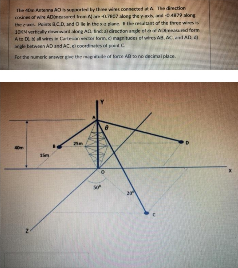 The 40m Antenna AO is supported by three wires connected at A. The direction
cosines of wire AD{measured from A) are-0.7807 along the y-axis, and -0.4879 along
the z-axis. Points B,C,D, and O lie in the x-z plane. If the resultant of the three wires is
10KN vertically downward along AO, find: a) direction angle of a of AD(measured form
A to D), b) all wires in Cartesian vector form, c) magnitudes of wires AB, AC, and AD, d)
angle between AD and AC, e) coordinates of point C.
For the numeric answer give the magnitude of force AB to no decimal place.
B.
25m
D.
40m
15m
500
20
