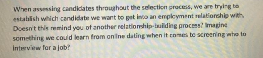 When assessing candidates throughout the selection process, we are trying to
establish which candidate we want to get into an employment relationship with.
Doesn't this remind you of another relationship-building process? Imagine
something we could learn from online dating when it comes to screening who to
interview for a job?
