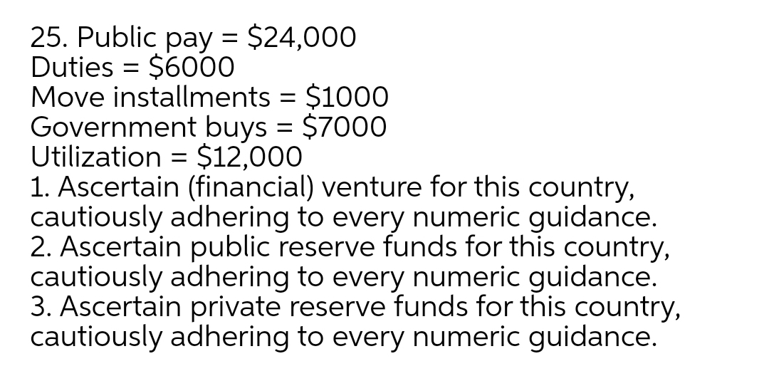 25. Public pay = $24,000
Duties = $6000
Move installments
Government buys = $7000
Utilization = $12,000
1. Ascertain (financial) venture for this country,
cautiously adhering to every numeric guidance.
2. Ascertain public reserve funds for this country,
cautiously adhering to every numeric guidance.
3. Ascertain private reserve funds for this country,
cautiously adhering to every numeric guidance.
$1000
