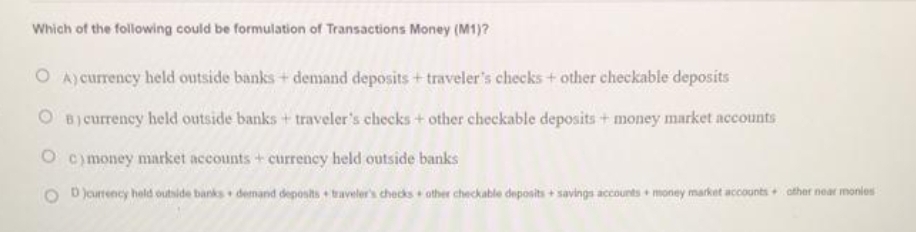 Which of the following could be formulation of Transactions Money (M1)?
O A)currency held outside banks+ demand deposits + traveler's checks + other checkable deposits
B) currency held outside banks + traveler's checks + other checkable deposits + money market accounts
O comoney market accounts + currency held outside banks
D Jeurrency hold outside banks demand deposts traveler's checks other checkable deposits+ savings accounts money market accounts+ othar near monies
