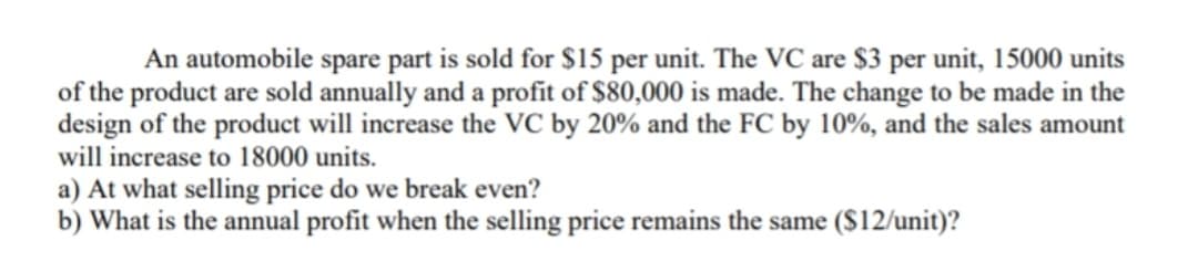 An automobile spare part is sold for $15 per unit. The VC are $3 per unit, 15000 units
of the product are sold annually and a profit of $80,000 is made. The change to be made in the
design of the product will increase the VC by 20% and the FC by 10%, and the sales amount
will increase to 18000 units.
a) At what selling price do we break even?
b) What is the annual profit when the selling price remains the same ($12/unit)?
