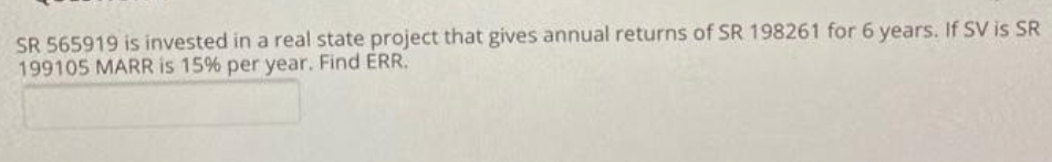 SR 565919 is invested in a real state project that gives annual returns of SR 198261 for 6 years. If SV is SR
199105 MARR is 15% per year. Find ERR.
