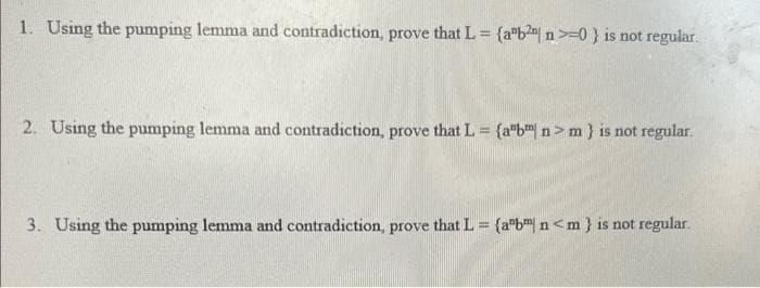 1. Using the pumping lemma and contradiction, prove that L = (ab² n>=0} is not regular.
2. Using the pumping lemma and contradiction, prove that L = {a"bm n> m} is not regular.
3. Using the pumping lemma and contradiction, prove that L = (aºb n<m} is not regular.