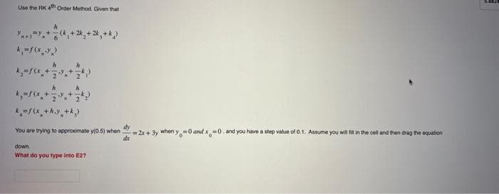 Use the RK 4th Order Method. Given that
m+1
my +
h
6
h
y +
k=f(x +hy+k)
₂+2k₂+k₂)
dy
You are trying to approximate y(0.5) when =2x+3y when y=0 and x=0. and you have a step value of 0.1. Assume you will fit in the cell and then drag the equation
dx
down.
What do you type into E2?
5.387