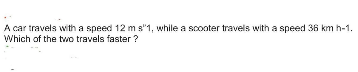 A car travels with a speed 12 m s❞1, while a scooter travels with a speed 36 km h-1.
Which of the two travels faster ?
