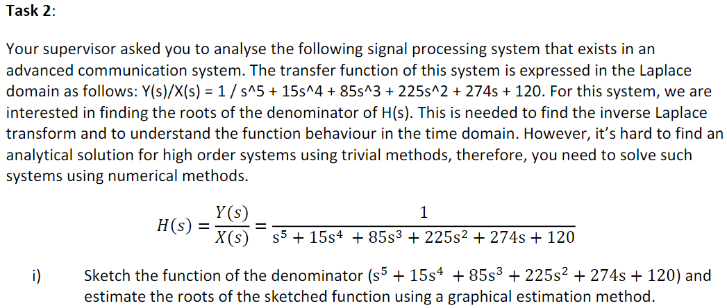 Task 2:
Your supervisor asked you to analyse the following signal processing system that exists in an
advanced communication system. The transfer function of this system is expressed in the Laplace
domain as follows: Y(s)/X(s) = 1/ s^5 + 15s^4 + 85s^3 + 225s^2 + 274s + 120. For this system, we are
interested in finding the roots of the denominator of H(s). This is needed to find the inverse Laplace
transform and to understand the function behaviour in the time domain. However, it's hard to find an
analytical solution for high order systems using trivial methods, therefore, you need to solve such
systems using numerical methods.
Y (s)
X(s)
1
H(s)
s5 + 15s4 + 85s³ + 225s² + 274s + 120
Sketch the function of the denominator (s + 15s4 + 85s³ + 225s? + 274s + 120) and
estimate the roots of the sketched function using a graphical estimation method.
i)
