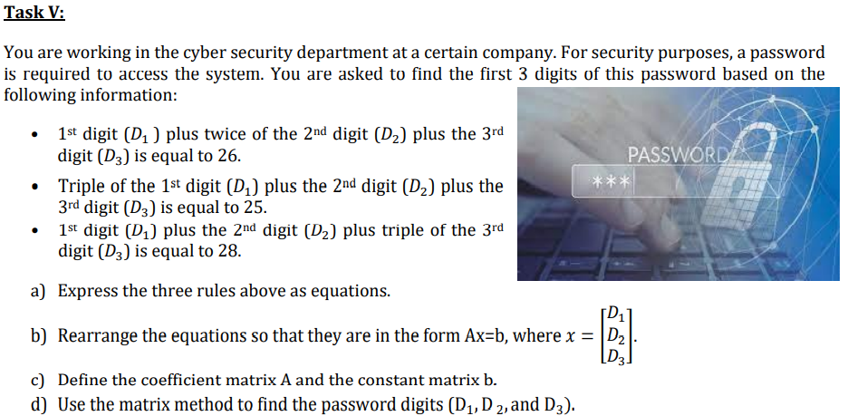 Task V:
You are working in the cyber security department at a certain company. For security purposes, a password
is required to access the system. You are asked to find the first 3 digits of this password based on the
following information:
1st digit (D1 ) plus twice of the 2nd digit (D2) plus the 3rd
digit (D3) is equal to 26.
PASSWORD
***
Triple of the 1st digit (D,) plus the 2nd digit (D2) plus the
3rd digit (D3) is equal to 25.
1st digit (D,) plus the 2nd digit (D2) plus triple of the 3rd
digit (D3) is equal to 28.
a) Express the three rules above as equations.
b) Rearrange the equations so that they are in the form Ax=b, where x = D2
[D3.
c) Define the coefficient matrix A and the constant matrix b.
d) Use the matrix method to find the password digits (D1, D 2, and D3).
