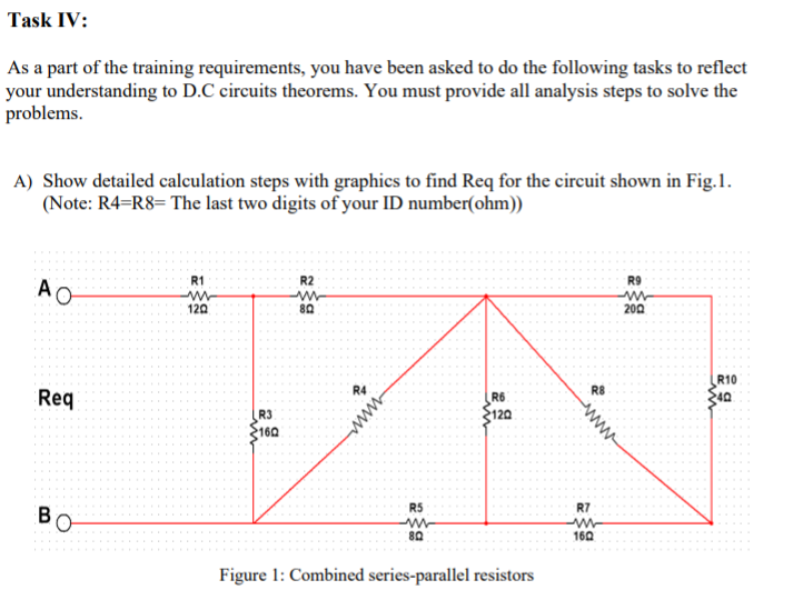 Task IV:
As a part of the training requirements, you have been asked to do the following tasks to reflect
your understanding to D.C circuits theorems. You must provide all analysis steps to solve the
problems.
A) Show detailed calculation steps with graphics to find Req for the circuit shown in Fig.1.
(Note: R4=R8= The last two digits of your ID number(ohm))
R1
R2
R9
AO
120
80
200
R10
R4
R8
Req
R6
120
40
R3
F160
R5
R7
80
160
Figure 1: Combined series-parallel resistors
