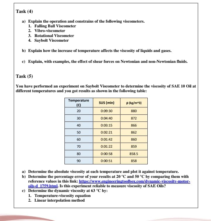 Task (4)
a) Explain the operation and constrains of the following viscometers.
1. Falling Ball Viscometer
2. Vibro-viscometer
3. Rotational Viscometer
4. Saybolt Viscometer
b) Explain how the increase of temperature affects the viscosity of liquids and gases.
c) Explain, with examples, the effect of shear forces on Newtonian and non-Newtonian fluids.
Task (5)
You have performed an experiment on Saybolt Viscometer to determine the viscosity of SAE 10 Oil at
different temperatures and you got results as shown in the following table:
Temperature
(C)
SU (min)
P (ke/m^3)
20
0:09:30
880
30
0:04:40
872
40
0:03:15
866
50
0:02:21
862
60
0:01:42
860
70
0:01:22
859
80
0:00:58
858.5
90
0:00:51
858
a) Determine the absolute viscosity at each temperature and plot it against temperature.
b) Determine the percentage error of your results at 20 °C and 50 °C by comparing them with
reference values in this link: https://www.engineeringtoolbox.com/dynamic-viscosity-motor-
oils-d 1759.html. Is this experiment reliable to measure viscosity of SAE Oils?
c) Determine the dynamic viscosity at 63 °C by:
1. Temperature-viscosity equation
2. Linear interpolation method
