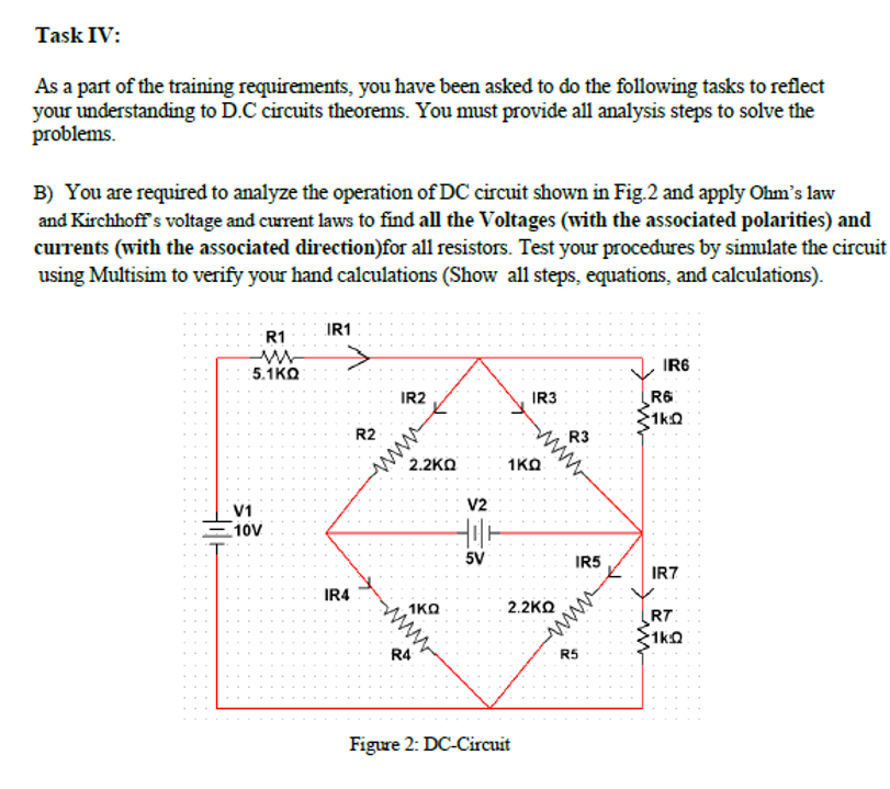 Task IV:
As a part of the training requirements, you have been asked to do the following tasks to reflect
your understanding to D.C circuits theorems. You must provide all analysis steps to solve the
problems.
B) You are required to analyze the operation of DC circuit shown in Fig.2 and apply Ohm's law
and Kirchhoff's voltage and current laws to find all the Voltages (with the associated polarities) and
currents (with the associated direction)for all resistors. Test your procedures by simulate the circuit
using Multisim to verify your hand calculations (Show all steps, equations, and calculations).
R1
IR1
5.1KO
IR6
IR2
IR3
R6
1kQ
ww
2.2KO
R2
R3
1KO
V1
V2
10ν
5V
IR5
IR7
IR4
1KO
2.2KO
R7
1ka
R4
R5
Figure 2: DC-Circuit
www
www
ww
