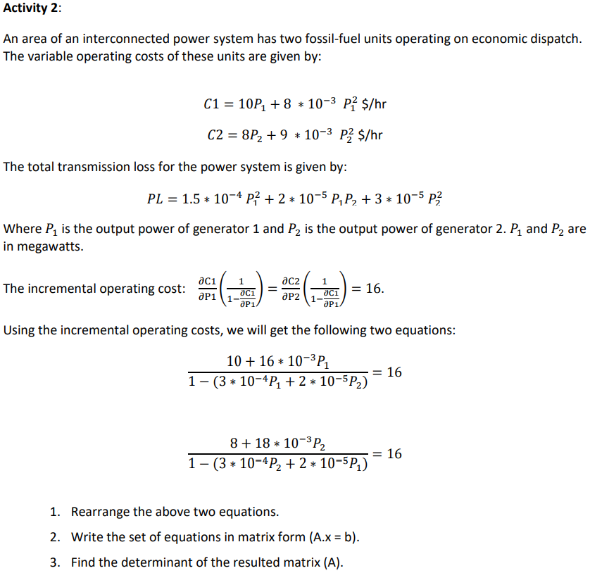 Activity 2:
An area of an interconnected power system has two fossil-fuel units operating on economic dispatch.
The variable operating costs of these units are given by:
C1 = 10P, + 8 * 10-3 P? $/hr
C2 = 8P2 + 9 * 10-3 P? $/hr
The total transmission loss for the power system is given by:
PL = 1.5 * 10-4 p? + 2 * 10-5 P,P, + 3 * 10-5 P?
Where P, is the output power of generator 1 and P, is the output power of generator 2. P1 and P2 are
in megawatts.
ac1i
The incremental operating cost:
aP1
ac2
16.
aP2
aP1
1
aP1.
Using the incremental operating costs, we will get the following two equations:
10 + 16 * 10-3P1
= 16
1- (3 * 10-4P + 2 * 10-5P2)
8 + 18 * 10-³P2
1- (3 * 10-4P2 + 2 * 10-5P1)
= 16
1. Rearrange the above two equations.
2. Write the set of equations in matrix form (A.x = b).
3. Find the determinant of the resulted matrix (A).
