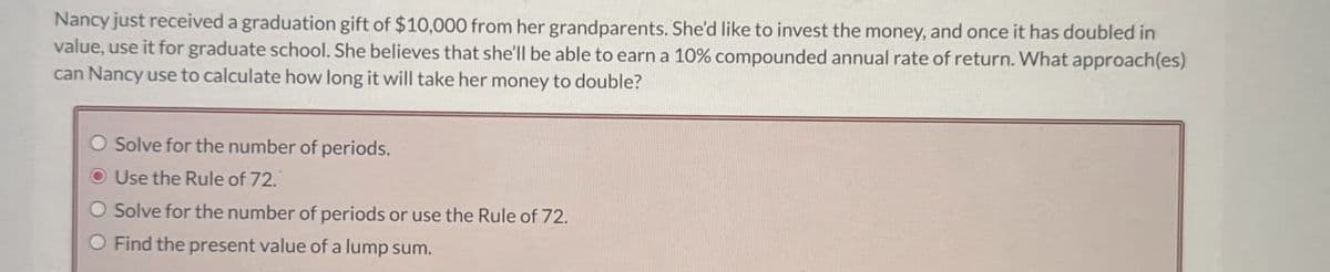 Nancy just received a graduation gift of $10,000 from her grandparents. She'd like to invest the money, and once it has doubled in
value, use it for graduate school. She believes that she'll be able to earn a 10% compounded annual rate of return. What approach(es)
can Nancy use to calculate how long it will take her money to double?
O Solve for the number of periods.
Use the Rule of 72.
O Solve for the number of periods or use the Rule of 72.
O Find the present value of a lump sum.