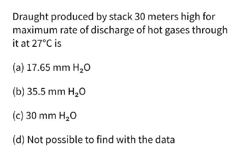 Draught produced by stack 30 meters high for
maximum rate of discharge of hot gases through
it at 27°C is
(a) 17.65 mm H₂O
(b) 35.5 mm H₂O
(c) 30 mm H₂O
(d) Not possible to find with the data