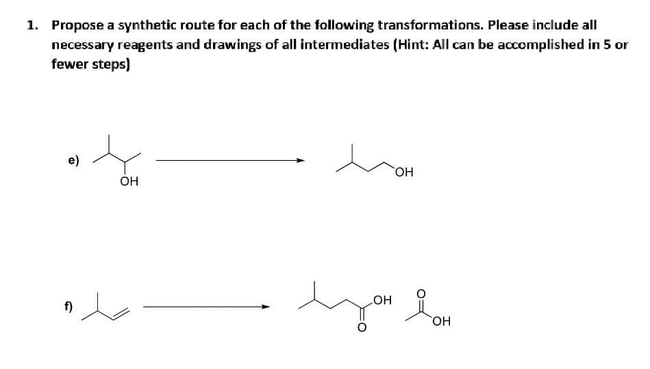 1. Propose a synthetic route for each of the following transformations. Please include all
necessary reagents and drawings of all intermediates (Hint: All can be accomplished in 5 or
fewer steps)
e)
f)
OH
OH
LOH
you lom
OH