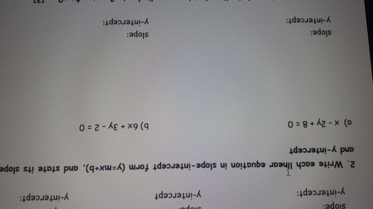 y-intercept:
y-intercept
y-intercept:
2. Write each linear equation in slope-intercept form (y=mx+b), and state its slope
and y-intercept
a) x - 2y + 8 = 0
b) 6x + 3y
2 = 0
slope:
y-intercept:
slope:
y-intercept:
