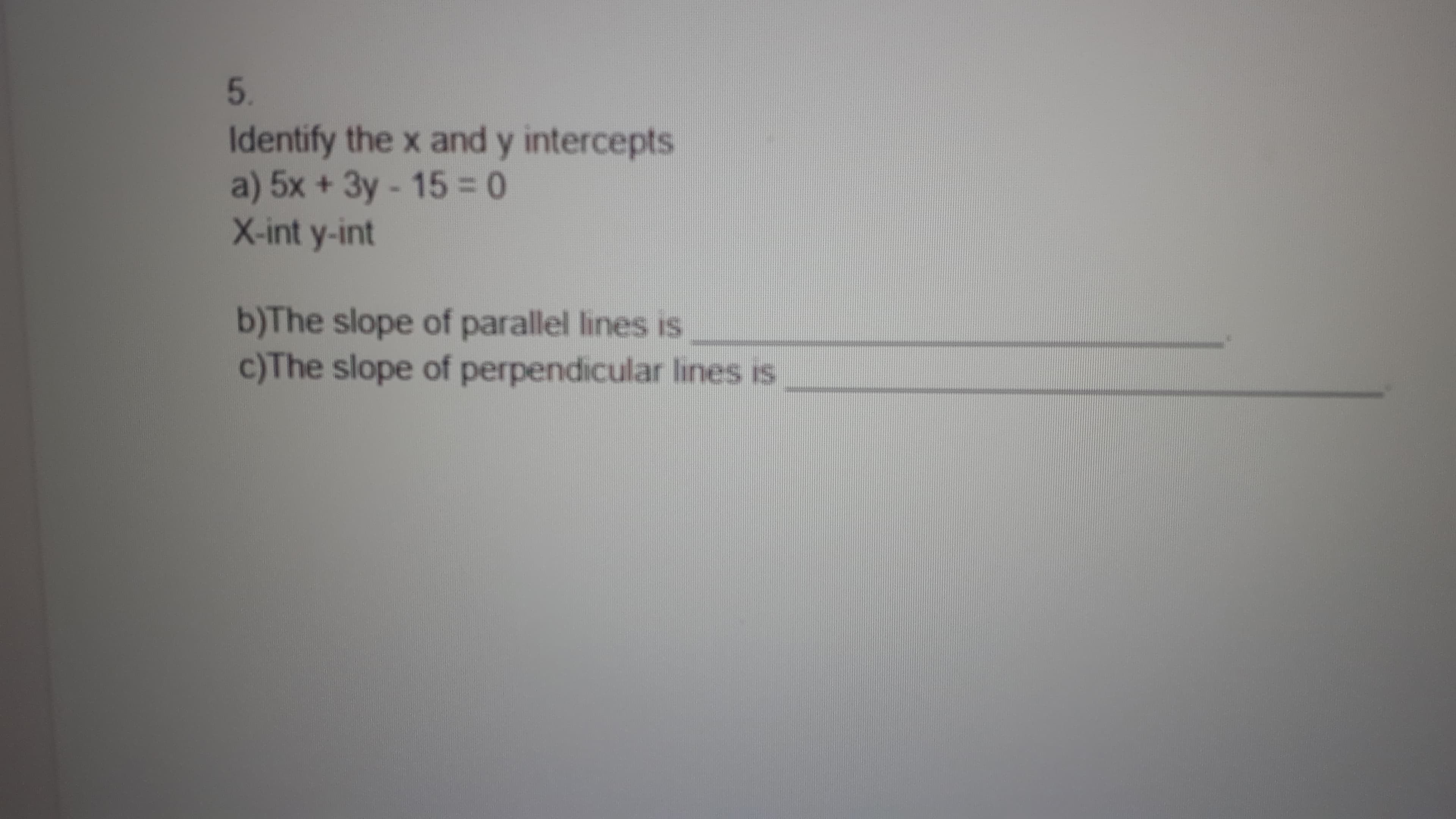 5.
Identify the x and y intercepts
a) 5x +3y-15%3D0
X-int y-int
b)The slope of parallel lines is
c)The slope of perpendicular lines is
