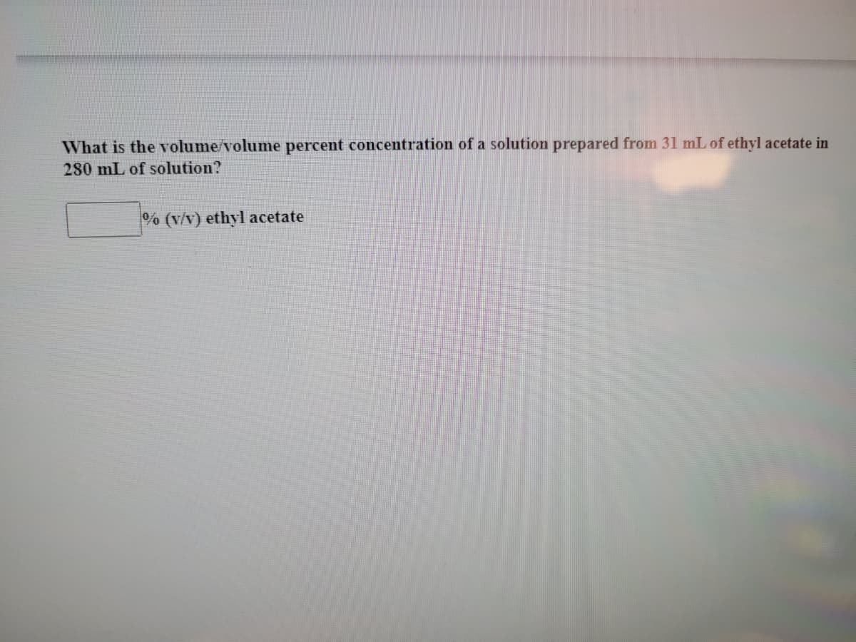 What is the volume/volume percent concentration of a solution prepared from 31 mL of ethyl acetate in
280 mL of solution?
% (v/v) ethyl acetate
