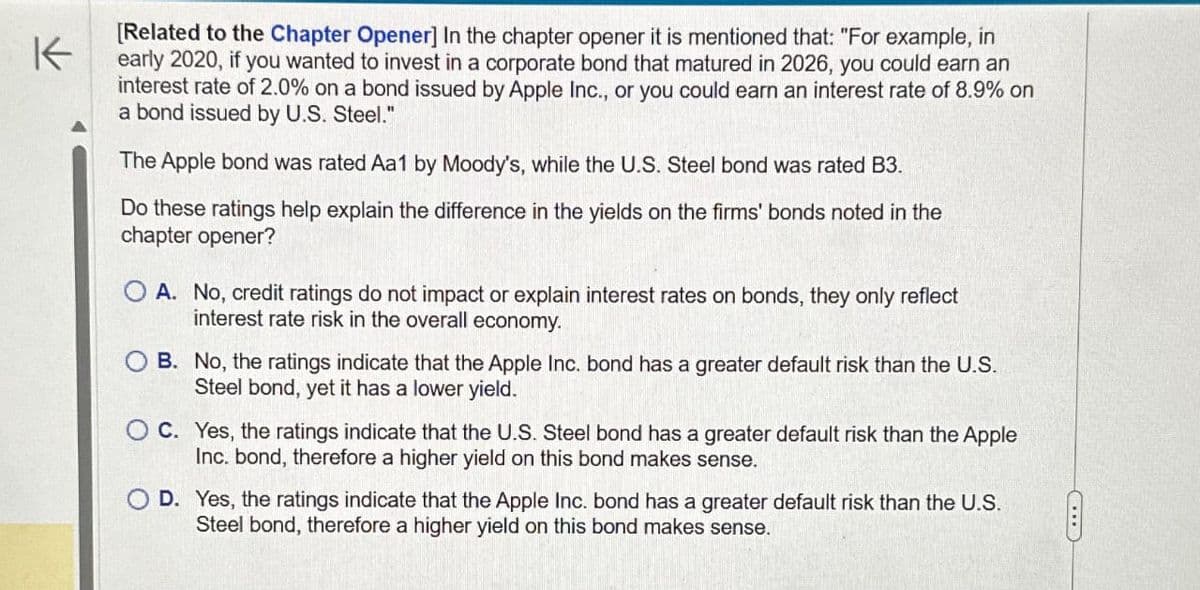 K
[Related to the Chapter Opener] In the chapter opener it is mentioned that: "For example, in
early 2020, if you wanted to invest in a corporate bond that matured in 2026, you could earn an
interest rate of 2.0% on a bond issued by Apple Inc., or you could earn an interest rate of 8.9% on
a bond issued by U.S. Steel."
The Apple bond was rated Aa1 by Moody's, while the U.S. Steel bond was rated B3.
Do these ratings help explain the difference in the yields on the firms' bonds noted in the
chapter opener?
OA. No, credit ratings do not impact or explain interest rates on bonds, they only reflect
interest rate risk in the overall economy.
B. No, the ratings indicate that the Apple Inc. bond has a greater default risk than the U.S.
Steel bond, yet it has a lower yield.
OC. Yes, the ratings indicate that the U.S. Steel bond has a greater default risk than the Apple
Inc. bond, therefore a higher yield on this bond makes sense.
D. Yes, the ratings indicate that the Apple Inc. bond has a greater default risk than the U.S.
Steel bond, therefore a higher yield on this bond makes sense.