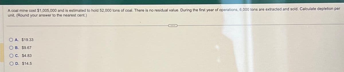 A coal mine cost $1,005,000 and is estimated to hold 52,000 tons of coal. There is no residual value. During the first year of operations, 6,000 tons are extracted and sold. Calculate depletion per
unit. (Round your answer to the nearest cent.)
OA $19.33
OB. $9.67
OC. $4.83
OD. $14.5
***