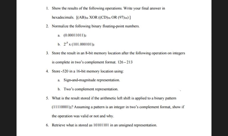 1. Show the results of the following operations. Write your final answer in
hexadecimals. [(AB)16 XOR ((CD)16 OR (97)16)]
2. Normalize the following binary floating-point numbers.
a. (0.00011011)2
b. 27 x (101.000101)2
3. Store the result in an 8-bit memory location after the following operation on integers
is complete in two's complement format. 126-213
4. Store-520 in a 16-bit memory location using:
a. Sign-and-magnitude representation.
b. Two's complement representation.
5. What is the result stored if the arithmetic left shift is applied to a binary pattern
(11110001)2? Assuming a pattern is an integer in two's complement format, show if
the operation was valid or not and why.
6. Retrieve what is stored as 10101101 in an unsigned representation.