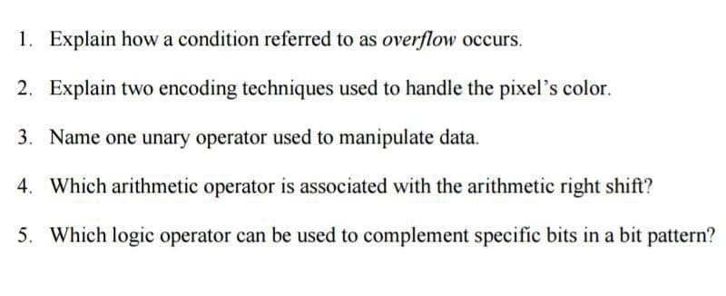 1. Explain how a condition referred to as overflow occurs.
2. Explain two encoding techniques used to handle the pixel's color.
3. Name one unary operator used to manipulate data.
4. Which arithmetic operator is associated with the arithmetic right shift?
5. Which logic operator can be used to complement specific bits in a bit pattern?