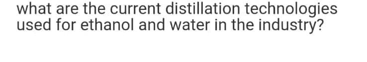 what are the current distillation technologies
used for ethanol and water in the industry?
