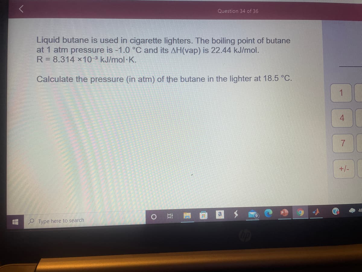 Question 34 of 36
Liquid butane is used in cigarette lighters. The boiling point of butane
at 1 atm pressure is -1.0 °C and its AH(vap) is 22.44 kJ/mol.
R= 8.314 x10-3 kJ/mol K.
Calculate the pressure (in atm) of the butane in the lighter at 18.5 °C.
1
+/-
O Type here to search
4.
近
