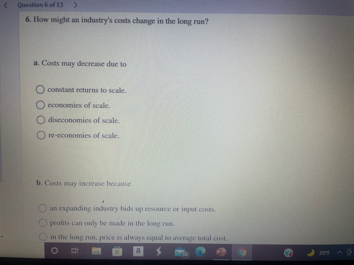 Question 6 of 13
6. How might an industry's costs change in the long run?
a. Costs
may
decrease due to
constant returns to scale.
economies of scale.
diseconomies of scale.
O re-economies of scale.
b. Costs may increase because
an expanding industry bids up resource or input costs.
profits can only be made in the long run.
in the long run, price is always equal to average total cost.
a
39°F
A D
36
