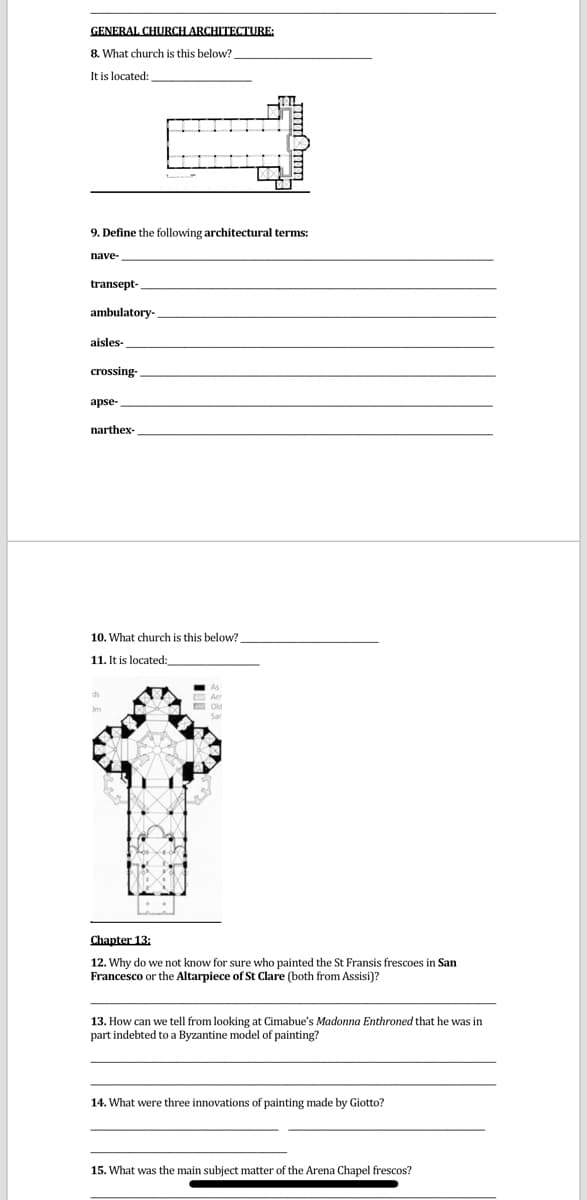 GENERAL CHURCH ARCHITECTURE:
8. What church is this below?
It is located:
9. Define the following architectural terms:
nave-
transept-
ambulatory-
aisles-
crossing-
apse-
narthex-
10. What church is this below?
11. It is located:
Chapter 13:
12. Why do we not know for sure who painted the St Fransis frescoes in San
Francesco or the Altarpiece of St Clare (both from Assisi)?
Cimabue's Madonna Enthroned that he was in
13. How can we tell from looking
part indebted to a Byzantine model of painting?
14. What were three innovations of painting made by Giotto?
15. What was the main subject matter of the Arena Chapel frescos?

