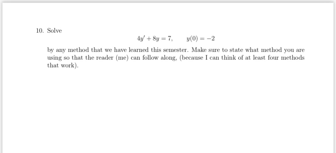 10. Solve
4y' + 8y = 7,
y(0) = -2
by any method that we have learned this semester. Make sure to state what method you are
using so that the reader (me) can follow along, (because I can think of at least four methods
that work).
