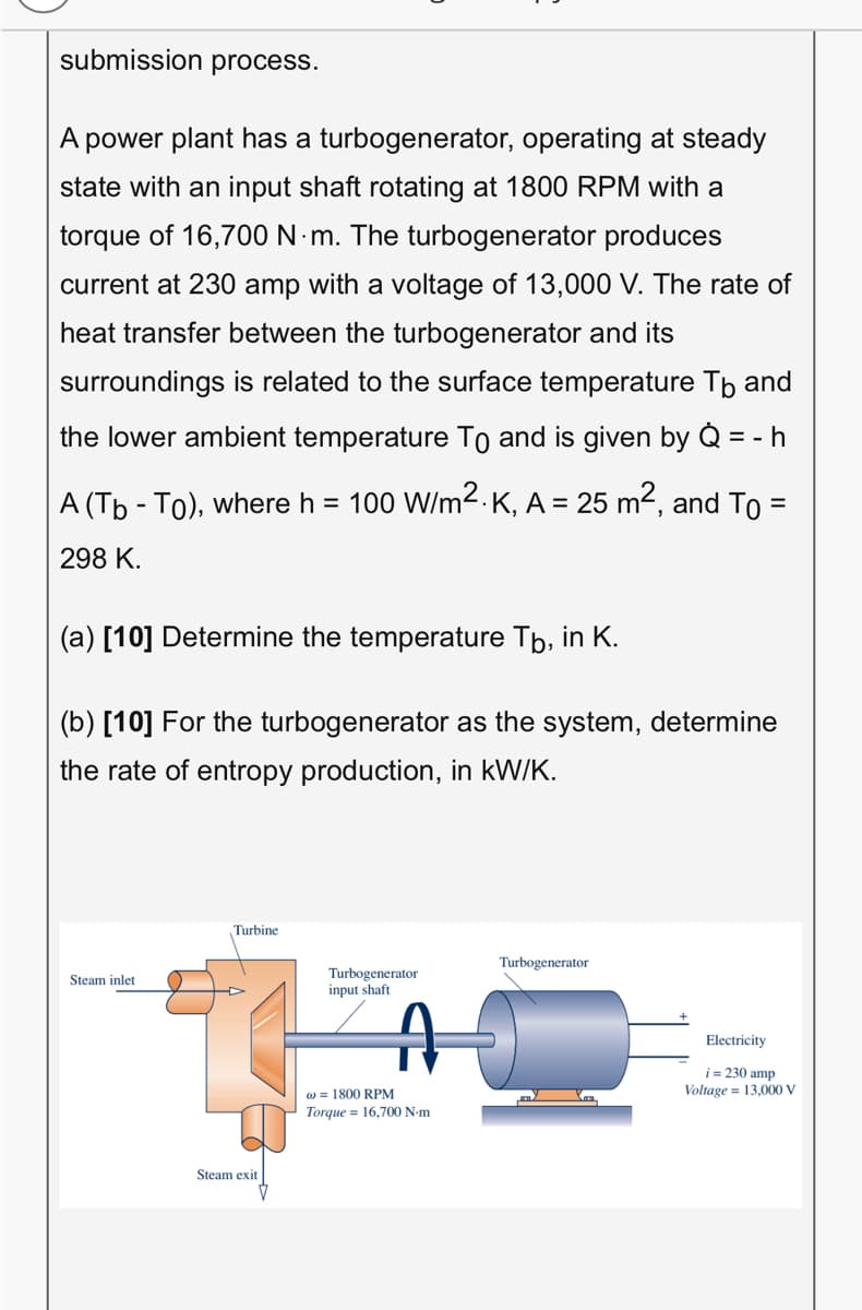 submission process.
A power plant has a turbogenerator, operating at steady
state with an input shaft rotating at 1800 RPM with a
torque of 16,700 N m. The turbogenerator produces
current at 230 amp with a voltage of 13,000 V. The rate of
heat transfer between the turbogenerator and its
surroundings is related to the surface temperature Tp and
the lower ambient temperature To and is given by Q = - h
A (Tb - To), where h = 100 W/m2.K, A = 25 m2, and To =
298 K.
(a) [10] Determine the temperature Tb, in K.
(b) [10] For the turbogenerator as the system, determine
the rate of entropy production, in kW/K.
Turbine
Turbogenerator
Turbogenerator
input shaft
Steam inlet
Electricity
i = 230 amp
Voltage = 13,000 V
w = 1800 RPM
Torque = 16,700 N-m
Steam exit
