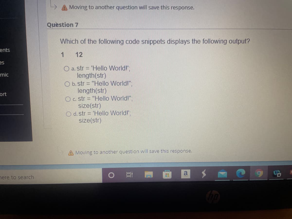 Moving to another question will save this response.
Question 7
Which of the following code snippets displays the following output?
ents
12
es
O a. str = 'Hello World!";
length(str)
O b.str = "Hello World!";
length(str)
Oc. str = "Hello World!";
size(str)
O d. str 'Hello World!";
size(str)
mic
ort
Moving to another question will save this response.
a
nere to search
