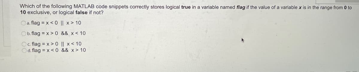 Which of the following MATLAB code snippets correctly stores logical true in a variable named flag if the value of a variable x is in the range from 0 to
10 exclusive, or logical false if not?
Oa. flag = x < 0 || x > 10
Ob. flag = x > 0 && x< 10
Oc. flag = x > 0 || x< 10
Od. flag = x <0 && x> 10
