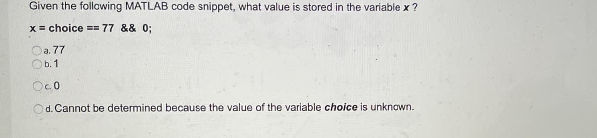 Given the following MATLAB code snippet, what value is stored in the variable x ?
x = choice == 77 && 0;
Oa. 77
Ob. 1
Oc. 0
Od. Cannot be determined because the value of the variable choice is unknown.
