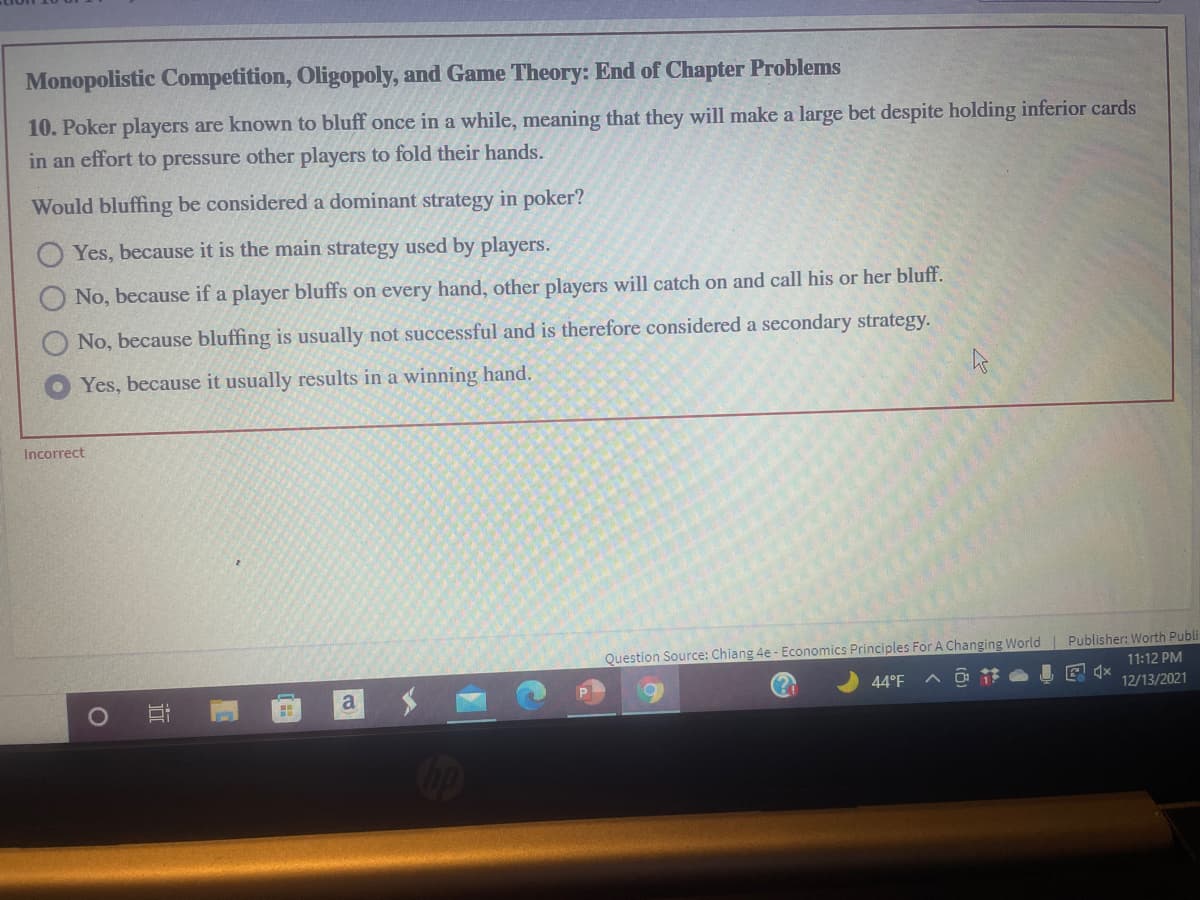 Monopolistic Competition, Oligopoly, and Game Theory: End of Chapter Problems
10. Poker players are known to bluff once in a while, meaning that they will make a large bet despite holding inferior cards
in an effort to pressure other players to fold their hands.
Would bluffing be considered a dominant strategy in poker?
Yes, because it is the main strategy used by players.
O No, because if a player bluffs on every hand, other players will catch on and call his or her bluff.
No, because bluffing is usually not successful and is therefore considered a secondary strategy.
Yes, because it usually results in a winning hand.
Incorrect
Question Source: Chiang 4e - Economics Principles For A Changing World Publisher: Worth Publi
11:12 PM
44°F
12/13/2021
近
