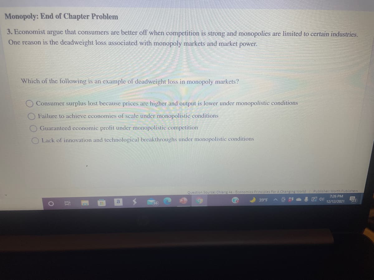Monopoly: End of Chapter Problem
3. Economist argue that consumers are better off when competition is strong and monopolies are limited to certain industries.
One reason is the deadweight loss associated with monopoly markets and market power.
Which of the following is an example of deadweight loss in monopoly markets?
Consumer surplus lost because prices are higher and output is lower under monopolistic conditions
Failure to achieve economies of scale under monopolistic conditions
Guaranteed economic profit under monopolistic competition
Lack of innovation and technological breakthroughs under monopolistic conditions
Question Source: Chiang 4e Economics Principles For A Changing World
Publisher: Worth Publishers
7:26 PM
a
39°F
12/12/2021
