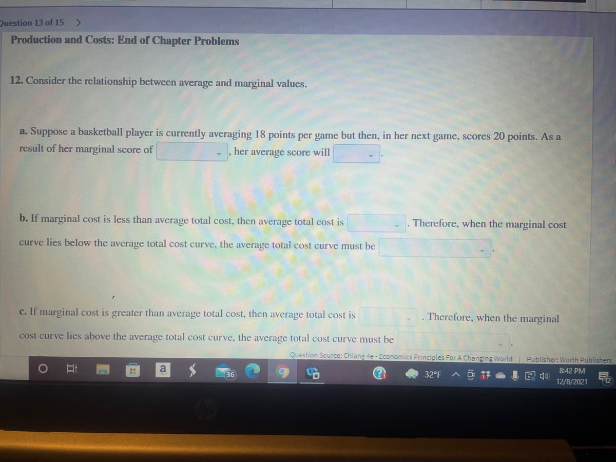 Question 13 of 15
<>
Production and Costs: End of Chapter Problems
12. Consider the relationship between average and marginal values.
a. Suppose a basketball player is currently averaging 18 points per game but then, in her next game, scores 20 points. As a
result of her marginal score of
her average score will
b. If marginal cost is less than average total cost, then average total cost is
Therefore, when the marginal cost
curve lies below the average total cost curve, the average total cost curve must be
c. If marginal cost is greater than average total cost, then average total cost is
Therefore, when the marginal
cost curve lies above the average total cost curve, the average total cost curve must be
Question Source: Chiang 4e - Economics Principles For A Changing World Publisher: Worth Publishers
a
8:42 PM
36
32°F A O i
I E 4)
12/8/2021
12
