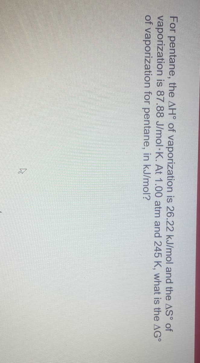 For pentane, the AH° of vaporization is 26.22 kJ/mol and the AS° of
vaporization is 87.88 J/mol·K. At 1.00 atm and 245 K, what is the AG°
of vaporization for pentane, in kJ/mol?
