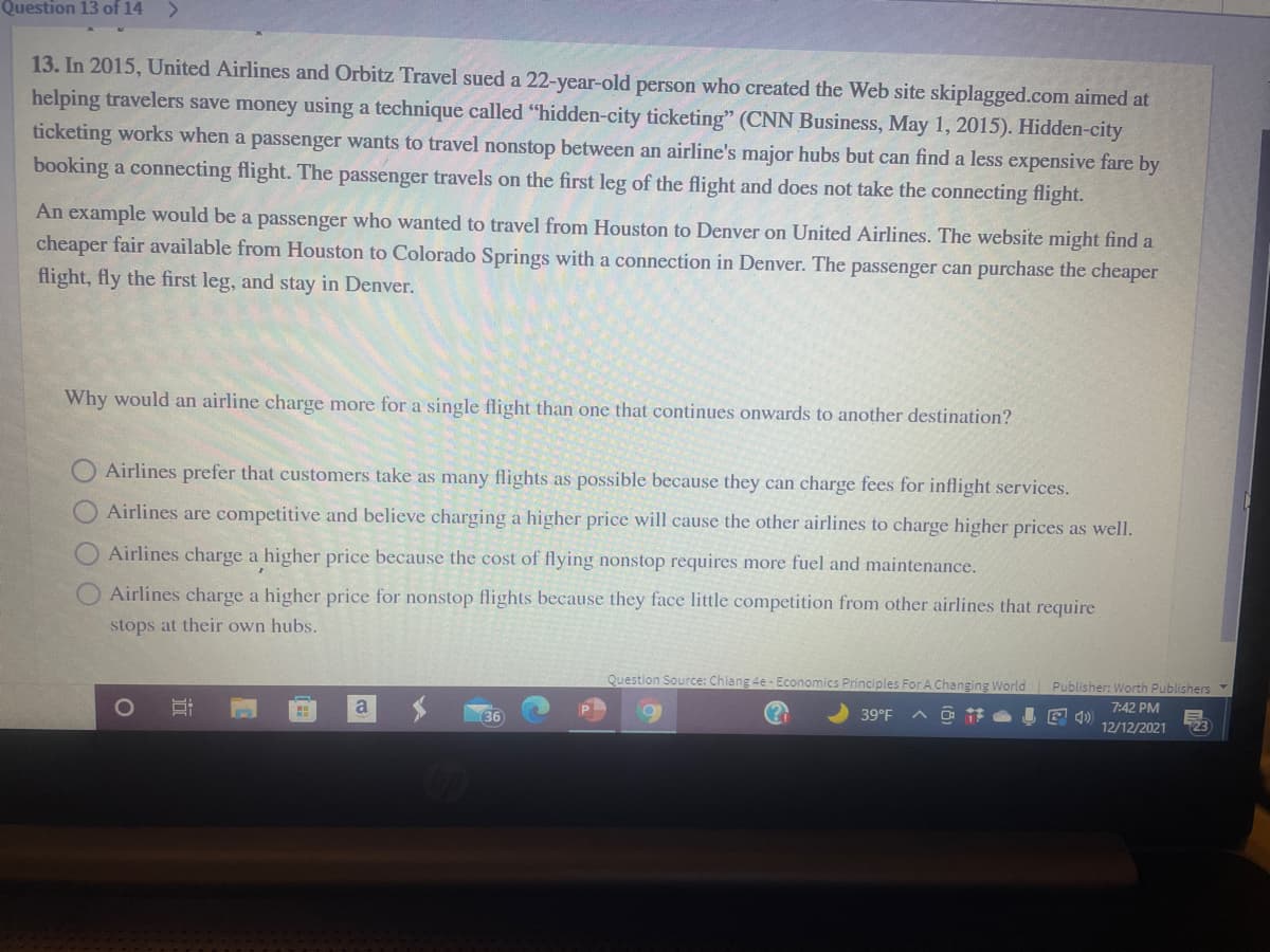 Question 13 of 14
<>
13. In 2015, United Airlines and Orbitz Travel sued a 22-year-old person who created the Web site skiplagged.com aimed at
helping travelers save money using a technique called "hidden-city ticketing" (CNN Business, May 1, 2015). Hidden-city
ticketing works when a passenger wants to travel nonstop between an airline's major hubs but can find a less expensive fare by
booking a connecting flight. The passenger travels on the first leg of the flight and does not take the connecting flight.
An example would be a passenger who wanted to travel from Houston to Denver on United Airlines. The website might find a
cheaper fair available from Houston to Colorado Springs with a connection in Denver. The passenger can purchase the cheaper
flight, fly the first leg, and stay in Denver.
Why would an airline charge more for a single flight than one that continues onwards to another destination?
Airlines prefer that customers take as many flights as possible because they can charge fees for inflight services.
Airlines are competitive and believe charging a higher price will cause the other airlines to charge higher prices as well.
Airlines charge a higher price because the cost of flying nonstop requires more fuel and maintenance.
Airlines charge a higher price for nonstop flights because they face little competition from other airlines that require
stops at their own hubs.
Question Source: Chiang 4e - Economics Principles For A Changing World
Publisher: Worth Publishers Y
a
7:42 PM
E 4)
12/12/2021
36
39°F
23
