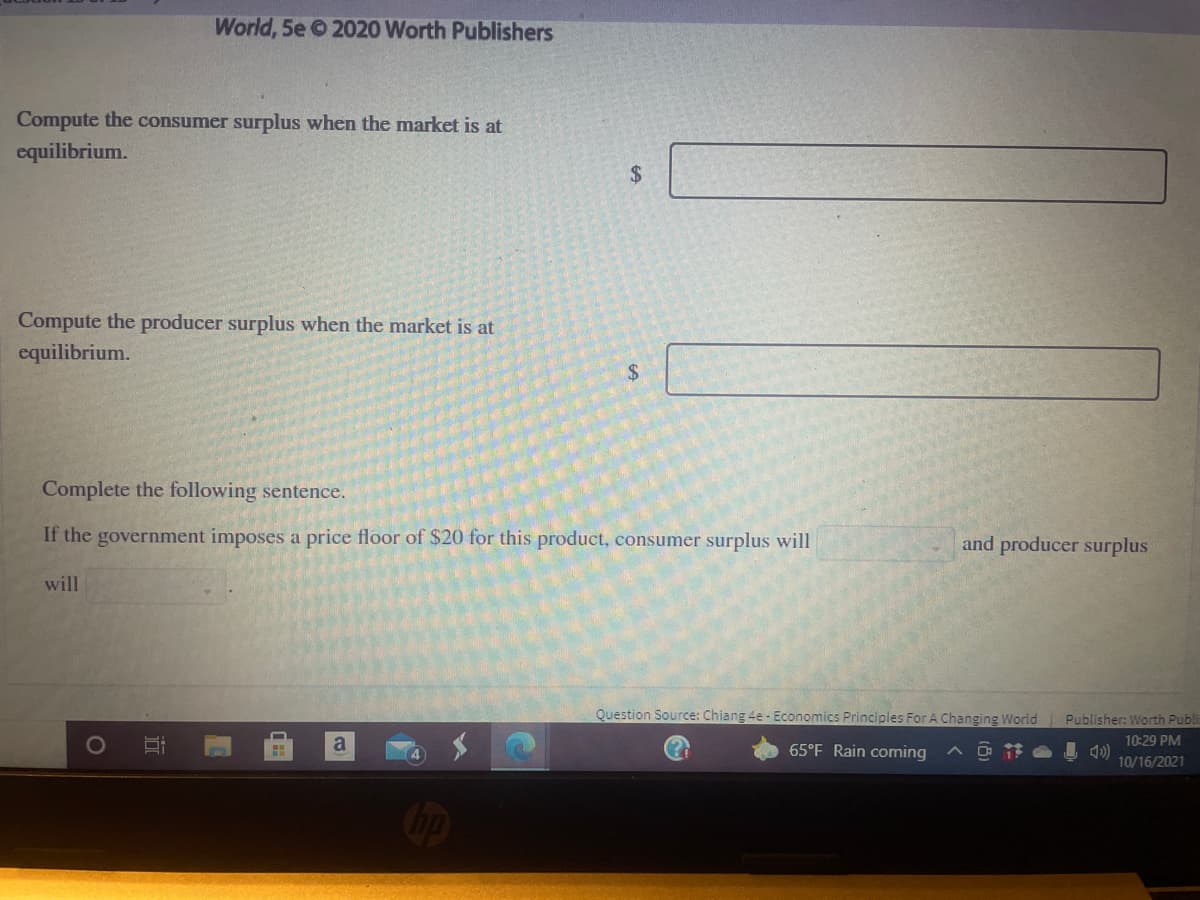 World, 5e 2020 Worth Publishers
Compute the consumer surplus when the market is at
equilibrium.
2$
Compute the producer surplus when the market is at
equilibrium.
$4
Complete the following sentence.
If the government imposes a price floor of $20 for this product, consumer surplus will
and producer surplus
will
Question Source: Chiang 4e - Economics Principles For A Changing World Publisher: Worth Publi
a
65°F Rain coming
ヘ D节 )
10:29 PM
10/16/2021
近
