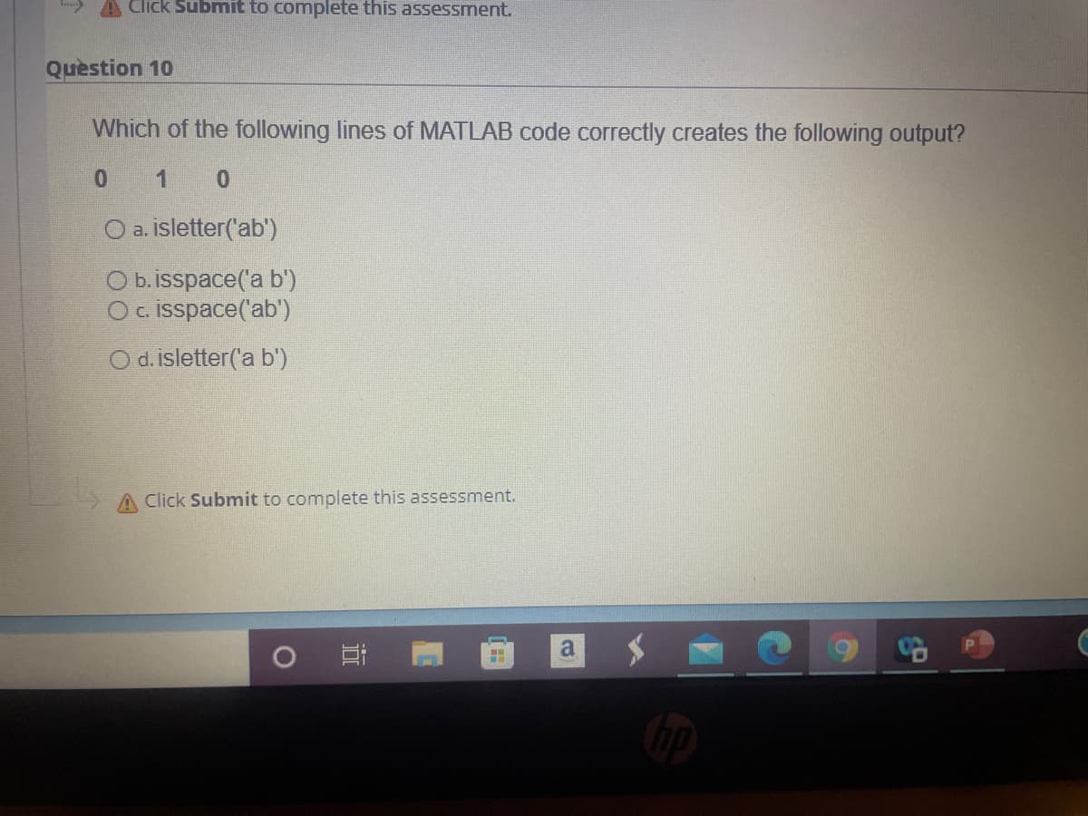 A Click Submit to complete this assessment.
Quèstion 10
Which of the following lines of MATLAB code correctly creates the following output?
0 1 0
O a. isletter('ab')
O b. isspace('a b')
Oc. isspace('ab')
O d. isletter('a b')
Click Submit to complete this assessment.
