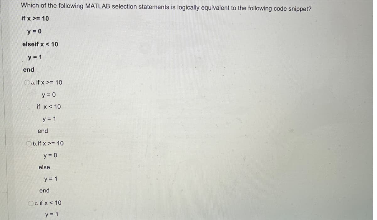 Which of the following MATLAB selection statements is logically equivalent to the following code snippet?
if x >= 10
y = 0
elseif x < 10
y = 1
end
Oa. if x >= 10
y = 0
if x < 10
y = 1
end
Ob.if x >= 10
y = 0
else
y = 1
end
Oc. if x < 10
y = 1
